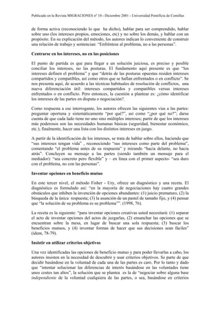 Publicado en la Revista MIGRACIONES nº 10 - Diciembre 2001 - Universidad Pontificia de Comillas


de forma activa (reconociendo lo que ha dicho), hablar para ser comprendido, hablar
sobre uno (los intereses propios, emociones, etc) y no sobre los demás, y hablar con un
propósito. En su explicación del método, los autores indican lo conveniente de construir
una relación de trabajo y sentencian: “Enfréntese al problema, no a las personas”.

Centrarse en los intereses, no en las posiciones

El punto de partida es que para llegar a un solución juiciosa, es preciso y posible
conciliar los intereses, no las posturas. El fundamento aquí presente es que “los
intereses definen el problema” y que “detrás de las posturas opuestas residen intereses
compartidos y compatibles, así como otros que se hallan enfrentados o en conflicto”. Se
nos presenta aquí, de acuerdo a las técnicas habituales de resolución de conflictos, una
nueva diferenciación útil: intereses compartidos y compatibles versus intereses
enfrentados o en conflicto. Pero entonces, la cuestión a plantear es: ¿cómo identificar
los intereses de las partes en disputa o negociación?.

Como respuesta a ese interrogante, los autores ofrecen las siguientes vías a las partes:
preguntar oportuna y sistemáticamente “por qué?”, así como “¿por qué no?”; darse
cuenta de que cada lado tiene no uno sino múltiples intereses; partir de que los intereses
más poderosos son las necesidades humanas básicas (seguridad, bienestar económico,
etc.); finalmente, hacer una lista con los distintos intereses en juego.

A partir de la identificación de los intereses, se trata de hablar sobre ellos, haciendo que
“sus intereses tengan vida” , reconociendo “sus intereses como parte del problema”,
comentando “el problema antes de su respuesta” y mirando “hacia delante, no hacia
atrás”. Concluyen su mensaje a las partes (siendo también un mensaje para el
mediador): “sea concreto pero flexible” y – en línea con el primer aspecto- “sea duro
con el problema, no con las personas”.

Inventar opciones en beneficio mutuo

En este tercer nivel, el método Fisher - Ury, ofrece un diagnóstico y una receta. El
diagnóstico es formulado así: “en la mayoría de negociaciones hay cuatro grandes
obstáculos que inhiben la invención de opciones abundantes: (1) juicio prematuro, (2) la
búsqueda de la única respuesta; (3) la asunción de un pastel de tamaño fijo, y (4) pensar
que “la solución de su problema es su problema””. (1998, 76).

La receta es la siguiente: “para inventar opciones creativas usted necesitará: (1) separar
el acto de inventar opciones del actos de juzgarlas, (2) ensanchar las opciones que se
encuentran sobre la mesa, en lugar de buscar una sola respuesta; (3) buscar los
beneficios mutuos, y (4) inventar formas de hacer que sus decisiones sean fáciles”
(ídem, 78-79).

Insistir en utilizar criterios objetivos

Una vez identificadas las opciones de beneficio mutuo y para poder llevarlas a cabo, los
autores insisten en la necesidad de descubrir y usar criterios objetivos. Se parte de que
decidir basándose en la voluntad de cada una de las partes es caro. Por lo tanto y dado
que “intentar solucionar las diferencias de interés basándose en las voluntades tiene
unos costes tan altos”, la solución que se plantea es la de “negociar sobre alguna base
independiente de la voluntad cualquiera de las partes, o sea, basándose en criterios
 