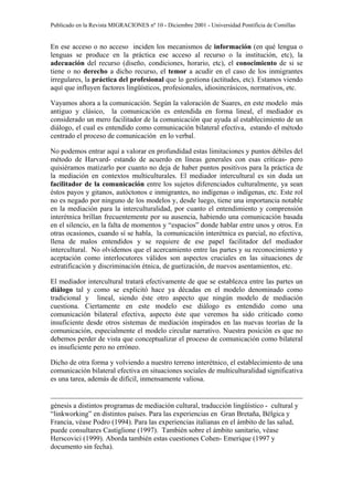 Publicado en la Revista MIGRACIONES nº 10 - Diciembre 2001 - Universidad Pontificia de Comillas


En ese acceso o no acceso inciden los mecanismos de información (en qué lengua o
lenguas se produce en la práctica ese acceso al recurso o la institución, etc), la
adecuación del recurso (diseño, condiciones, horario, etc), el conocimiento de si se
tiene o no derecho a dicho recurso, el temor a acudir en el caso de los inmigrantes
irregulares, la práctica del profesional que lo gestiona (actitudes, etc). Estamos viendo
aquí que influyen factores lingüísticos, profesionales, idiosincrásicos, normativos, etc.

Vayamos ahora a la comunicación. Según la valoración de Suares, en este modelo más
antiguo y clásico, la comunicación es entendida en forma lineal, el mediador es
considerado un mero facilitador de la comunicación que ayuda al establecimiento de un
diálogo, el cual es entendido como comunicación bilateral efectiva, estando el método
centrado el proceso de comunicación en lo verbal.

No podemos entrar aquí a valorar en profundidad estas limitaciones y puntos débiles del
método de Harvard- estando de acuerdo en líneas generales con esas críticas- pero
quisiéramos matizarlo por cuanto no deja de haber puntos positivos para la práctica de
la mediación en contextos multiculturales. El mediador intercultural es sin duda un
facilitador de la comunicación entre los sujetos diferenciados culturalmente, ya sean
éstos payos y gitanos, autóctonos e inmigrantes, no indígenas o indígenas, etc. Este rol
no es negado por ninguno de los modelos y, desde luego, tiene una importancia notable
en la mediación para la interculturalidad, por cuanto el entendimiento y comprensión
interétnica brillan frecuentemente por su ausencia, habiendo una comunicación basada
en el silencio, en la falta de momentos y “espacios” donde hablar entre unos y otros. En
otras ocasiones, cuando sí se habla, la comunicación interétnica es parcial, no efectiva,
llena de malos entendidos y se requiere de ese papel facilitador del mediador
intercultural. No olvidemos que el acercamiento entre las partes y su reconocimiento y
aceptación como interlocutores válidos son aspectos cruciales en las situaciones de
estratificación y discriminación étnica, de guetización, de nuevos asentamientos, etc.

El mediador intercultural tratará efectivamente de que se establezca entre las partes un
diálogo tal y como se explicitó hace ya décadas en el modelo denominado como
tradicional y lineal, siendo éste otro aspecto que ningún modelo de mediación
cuestiona. Ciertamente en este modelo ese diálogo es entendido como una
comunicación bilateral efectiva, aspecto éste que veremos ha sido criticado como
insuficiente desde otros sistemas de mediación inspirados en las nuevas teorías de la
comunicación, especialmente el modelo circular narrativo. Nuestra posición es que no
debemos perder de vista que conceptualizar el proceso de comunicación como bilateral
es insuficiente pero no erróneo.

Dicho de otra forma y volviendo a nuestro terreno interétnico, el establecimiento de una
comunicación bilateral efectiva en situaciones sociales de multiculturalidad significativa
es una tarea, además de difícil, inmensamente valiosa.


génesis a distintos programas de mediación cultural, traducción lingüístico - cultural y
“linkworking” en distintos países. Para las experiencias en Gran Bretaña, Bélgica y
Francia, véase Podro (1994). Para las experiencias italianas en el ámbito de las salud,
puede consultares Castiglione (1997). También sobre el ámbito sanitario, véase
Herscovici (1999). Aborda también estas cuestiones Cohen- Emerique (1997 y
documento sin fecha).
 