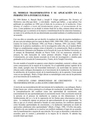 Publicado en la Revista MIGRACIONES nº 10 - Diciembre 2001 - Universidad Pontificia de Comillas


EL MODELO TRASFORMATIVO Y SU APLICACIÓN EN LA
PERSPECTIVA INTERCULTURAL
En 1994 Robert A. Baruch Bush y Joseph P. Folger publicaron The Promise of
Mediation, una obra que daría – y está dando- mucho que hablar.....y que aplicar. Fue
publicado en castellano en 1996 con el título de La promesa de la mediación. Cómo
afrontar el conflicto a través del fortalecimiento propio y el reconocimiento de los
otros. Como podemos ver ya desde el mismo título de su obra, estamos ahora ante una
metodología que va centrarse en la mejora o transformación de las relaciones humanas y
no tanto en la satisfacción de una determinada necesidad mediante el establecimiento de
un acuerdo.

Con esa obra se coronoba, por así decirlo, la madurez de años de practica mediadora y
de una serie de trabajos previos tanto de Bush (1989, 1989-1990, 1992), como de Folger
(véanse los textos con Bernard, 1984; con Poole y Stutman, 1993; con Jones, 1994).
Además de la práctica mediadora y de la investigación sobre ella, en el tandem Bush-
Folger se complementan campos como el derecho y la comunicación. Bush es profesor
de Resolución Alternativa de Disputas en la Escuela de Leyes de Hofstra University, en
el campus de Hempstead, ubicado en Nueva York. Con sus numerosos artículos y
ensayos, ha sido merecedor de varios premios oficiales. Folger es profesor de
Comunicación, así como decano asociado en el área de investigación y estudios para
graduados en la Escuela de Comunicación y Teatro, de la Temple University.

En este modelo el acuerdo no aparece como objetivo inmediato, esencial y ultimo, sino
como consecuencia de la mejora de la relación. En el espléndido primer capitulo de la
obra citada, ejemplo claro de honestidad intelectual y de asertividad, los autores nos
ofrecen cuatro enfoques discrepantes en el movimiento de la mediación: las historias de
la satisfacción, de la justicia social, de la transformación y de la opresión. Como puede
verse en esa tipología, Bush y Folger ubican su metodología como una de las presentes
en el movimiento de la mediación.

EL CONFLICTO COMO OPORTUNIDAD DE CRECIMIENTO                                             Y    LA
TRANSFORMACIÓN DE LA RELACIÓN COMO OBJETIVO

A través de esa reconsideración del movimiento de la mediación y sus enfoques, Bush y
Folger hacen una crítica constructiva al enfoque de resolución de problemas. Parten de
la conceptualización del conflicto como una oportunidad de crecimiento, más
concretamente de una oportunidad para el crecimiento moral. Este crecimiento moral de
la persona en el proceso de mediación se expresa en dos dimensiones: la del
fortalecimiento del yo y la de la superación de los límites para relacionarnos con los
otros. La mediación supone un proceso de aprovechamiento de esa oportunidad: “la
idea es que en el criterio alternativo basado en estas premisas, los conflictos aparecen
como fecundas oportunidades de crecimiento, y la mediación representa un modo de
aprovechar cabalmente tales oportunidades” (Bush y Folger, 1996, 133).Por otra parte,
el objetivo de este modelo no es resolver un conflicto mediante el logro de un acuerdo,
sino la transformación o mejora de una relación. No es que se desestime o subvalore los
acuerdos, pero lo central y primordial es la mejora de la relación. Si además hay
acuerdo mejor que mejor.
 