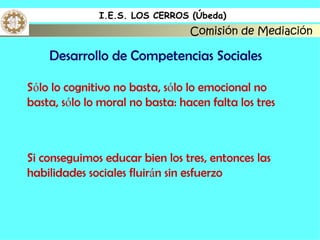 I.E.S. LOS CERROS (Úbeda)
                                 Comisión de Mediación

    Desarrollo de Competencias Sociales

Sólo lo cognitivo no basta, sólo lo emocional no
basta, sólo lo moral no basta: hacen falta los tres



Si conseguimos educar bien los tres, entonces las
habilidades sociales fluirán sin esfuerzo
 