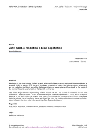 ADR, ODR, e-mediation & blind negotiation

ADR, ODR, e-mediación y negociación ciega
Página 1 de 5

Article

ADR, ODR, e-mediation & blind negotiation
Andrés Vázquez

December 2013
Last updated 12/27/13

Abstract
Mediation by electronic means, defined as a no adversarial proceedings and alternative dispute resolution is
an ADR, Which is also an ODR due to is developed by electronic means. But auto-negotiation is both and
yet not mediation. And this is something that does not always appear clearly differentiated, or the scope of
the common law and, unfortunately, in the Spanish positive law.
The recent Royal Decree implementing certain aspects of the Law 5/2012 on mediation in civil and
commercial , approved by the Council of Ministers of Spain on Friday, December 13, 2013 , would be a good
example of this. Although some experts have been pointing in various publications and forums differences
that characterize the various forms online, warning of the risks that could creates this conceptual confusion,
seem to haven't found an echo in the sensitivity of the Spanish legislature.
Keywords
ADR, ODR, mediation, conflict resolution, electronic mediation, online mediation

Topic
Electronic mediation

© Andrés Vázquez López.
Esta publicación está bajo una licencia Creative Commons Atribución-NoComercial 3.0 España

Madrid, December 2013
131227avlpress

 
