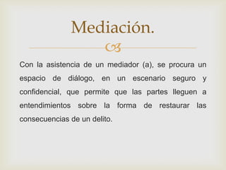 
Con la asistencia de un mediador (a), se procura un
espacio de diálogo, en un escenario seguro y
confidencial, que permite que las partes lleguen a
entendimientos sobre la forma de restaurar las
consecuencias de un delito.
Mediación.
 