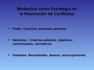 Mediación como Estrategia en
la Resolución de Conflictos
 Poder: Coerción, amenaza, protesta
 Derechos : Criterios estándar, objetivos,
contractuales, normativos
 Intereses: Necesidades, deseos, preocupaciones
 