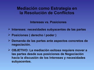 Mediación como Estrategia en
la Resolución de Conflictos
Intereses vs. Posiciones
 Intereses: necesidades subyacentes de las partes
 Posiciones ( derecho / poder )
 Demanda de las partes ante aspectos concretos de
negociación.
 OBJETIVO: La mediación exitosa requiere mover a
las partes desde sus posiciones de Negociación
hacia la discusión de los Intereses y necesidades
subyacentes.
 