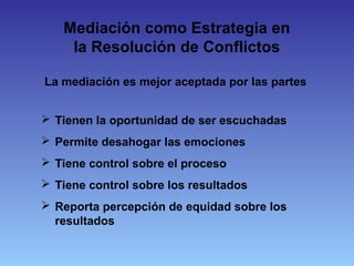 La mediación es mejor aceptada por las partes
 Tienen la oportunidad de ser escuchadas
 Permite desahogar las emociones
 Tiene control sobre el proceso
 Tiene control sobre los resultados
 Reporta percepción de equidad sobre los
resultados
Mediación como Estrategia en
la Resolución de Conflictos
 