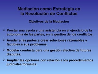 Objetivos de la Mediación
 Prestar una ayuda y una asistencia en el ejercicio de la
autonomía de las partes, en la gestión de los conflictos.
 Ayudar a las partes a crear soluciones razonables y
factibles a sus problemas.
 Modelar conducta para una gestión efectiva de futuras
disputas.
 Ampliar las opciones con relación a los procedimientos
judiciales formales.
Mediación como Estrategia en
la Resolución de Conflictos
 