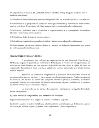 4-Cumplimiento de cláusula del Contrato Colectivo, referida a entrega de aporte en dinero para el
fondo de festividades.

5-Definición de procedimientos de comunicación para abordar las materias operativas y de personal.

6-Participación en la programación, definición de los procedimientos y participación de la directiva
sindical en la toma de decisiones referida a las capacitaciones destinadas a los trabajadores.

7-Elaboración y difusión a todo el personal de la empresa referida a la nueva política de relaciones
laborales y convivencia con el sindicato.

8-Definición de fecha de pago de remuneraciones.

9-Definición de procedimientos para la solicitud de créditos impetrada por los trabajadores.

10-Renovación de los votos de confianza, buena fe y espíritu de diálogo en beneficio de cada una de
las partes que conforman la empresa.



SEGUIMIENTO DE LOS ACUERDOS

              El seguimiento, fue realizado en dependencias de este Centro de Conciliación y
Mediación, después de poco más de cuatro meses de finalizado el proceso. En esta oportunidad fue
realizado en días distintos, en dos sesiones individuales en las cuales se aplicó la pauta de
seguimiento. Generalmente en un solo día se realizan dos sesiones individuales y se finaliza con una
reunión conjunta.

              Alguno de los acuerdos se cumplieron en el transcurso de la mediación, otros en los
periodos establecidos por las partes y otros son de cumplimiento permanente. En el seguimiento de
los acuerdos, dos de ellos no habían sido cumplidos en la fecha prefijada, lo anterior, por haberse
presentado factores no contemplados inicialmente, sin embargo las partes manifestaron la confianza
de obtener una resolución satisfactoria en éstos.

               Las respuestas de las partes a las siguientes afirmaciones y preguntas formuladas
fueron las siguientes:

1-¿A qué atribuye el cumplimiento que han tenido los acuerdos?

Según los representantes de la empresa a la buena voluntad de las partes.

La directiva sindical lo atribuyó a la buena relación existente con la Empresa, y destacan las acciones
realizadas por parte de la gerencia general en el cumplimiento de los compromisos.



                                                  27
 