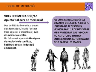 EQUIP DE ѷٱ
VOLS SER MEDIADOR/A?
Apunta't al curs de mediació!
Des de l'IES La Moreria, a través
dels formadors/res de l'entitat
Posa Solució, s’impartirà el curs
de mediació escolar.
On l’alumnat aprendrà tècniques
de resolució de conflicte,
habilitats socials i educació
emocional.
•EL CURS ES REALITZARÀ ELS
DIMARTS DE 17.00 h. A 18:15 h.
•CONSTA DE 12 SESSIONS.
•S’INICIARÀ EL 13 DE DESEMBRE.
•PER PARTICIPAR CAL INDICAR-
HO AL TUTOR O TUTORA I
ENTREGAR UNA AUTORITZACIÓ
DELS PARES I LES MARES.
 