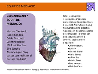 EQUIP DE ѷٱ
Totes les imatges i
il·lustracions d'aquesta
presentació estan disponibles
a internet. No s'utilitzen amb
fins lucratius sinó didàctics.
Algunes són d'autors i autores
desconegudes i d’altres són
dels següents autors o
autores, segons ordre
d'aparició:
•Chronicler101
•Banksy
•Viviana Bilotti
•Paula Bonet
•Val Poulos
•Adolfo Serra
•Sara Herranz
•Matt McCann
Curs 2016/2017
EQUIP DE
ѷٱ:
Marián D'Antonio
Isabel Candela
Olivia Martínez
Cathrine Rappe
Mª José Sánchez
Sira Sancho
Alumnes que l'any
passat van realitzar el
curs de mediació
Presentació basada en el treball de l’equip de mediació anterior i Olivia Martínez.
 