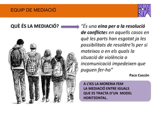 EQUIP DE ѷٱ
QUÈ ÉS LA ѷٱ? "És una eina per a la resolució
de conflictes en aquells casos en
què les parts han esgotat ja les
possibilitats de resoldre'ls per si
mateixos o en els quals la
situació de violència o
incomunicació impedeixen que
puguen fer-ho”
Paco Cascón
A L’IES LA MORERIA FEM
LA ѷٱ ENTRE IGUALS
QUE ES TRACTA D’UN MODEL
HORITZONTAL.
 