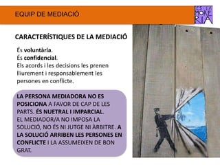 EQUIP DE ѷٱ
CARACTERÍSTIQUES DE LA ѷٱ
És voluntària.
És confidencial.
Els acords i les decisions les prenen
lliurement i responsablement les
persones en conflicte.
LA PERSONA MEDIADORA NO ES
POSICIONA A FAVOR DE CAP DE LES
PARTS. ÉS NUETRAL I IMPARCIAL.
EL MEDIADOR/A NO IMPOSA LA
SOLUCIÓ, NO ÉS NI JUTGE NI ÀRBITRE. A
LA SOLUCIÓ ARRIBEN LES PERSONES EN
CONFLICTE I LA ASSUMEIXEN DE BON
GRAT.
 