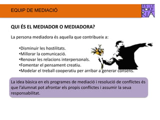 EQUIP DE ѷٱ
QUI ÉS EL MEDIADOR O MEDIADORA?
La persona mediadora és aquella que contribueix a:
•Disminuir les hostilitats.
•Millorar la comunicació.
•Renovar les relacions interpersonals.
•Fomentar el pensament creatiu.
•Modelar el treball cooperatiu per arribar a generar consens.
La idea bàsica en els programes de mediació i resolució de conflictes és
que l’alumnat pot afrontar els propis conflictes i assumir la seua
responsabilitat.
 