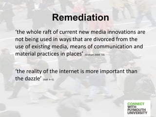 ‘the whole raft of current new media innovations are
not being used in ways that are divorced from the
use of existing media, means of communication and
material practices in places’ (Graham 2004: 18).
‘the reality of the internet is more important than
the dazzle’ (ibid: 4–5).
Remediation
 