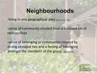 -living in one geographical area (Minar & Greer 1969).
-sense of community created from a localised set of
relationships
-sense of belonging or communion created by
strong personal ties and a feeling of belonging
amongst the members of the group. (Putnam 2000).
12
Neighbourhoods
 