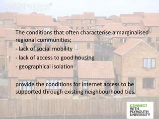 The conditions that often characterise a marginalised
regional communities;
- lack of social mobility
- lack of access to good housing
- geographical isolation
provide the conditions for internet access to be
supported through existing neighbourhood ties.
 