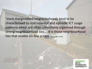 ‘more marginalised neighbourhoods tend to be
characterised by instrumental and episodic ICT usage
patterns which are often collectively organised through
strong neighbourhood ties…. It is those neighbourhood
ties that enable on-line access’ (Crang 2006: 2405).
 