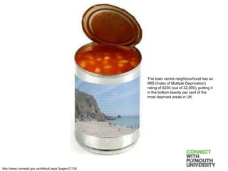 The town centre neighbourhood has an
IMD (Index of Multiple Deprivation)
rating of 6230 (out of 32,000), putting it
in the bottom twenty per cent of the
most deprived areas in UK.
http://www.cornwall.gov.uk/default.aspx?page=22139
 