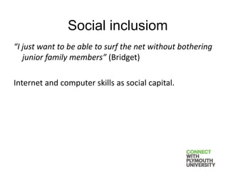 “I just want to be able to surf the net without bothering
junior family members” (Bridget)
Internet and computer skills as social capital.
Social inclusiom
 