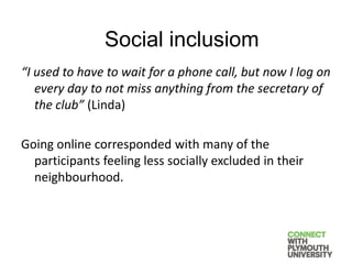 “I used to have to wait for a phone call, but now I log on
every day to not miss anything from the secretary of
the club” (Linda)
Going online corresponded with many of the
participants feeling less socially excluded in their
neighbourhood.
Social inclusiom
 