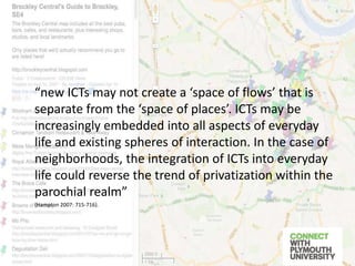 “new ICTs may not create a ‘space of flows’ that is
separate from the ‘space of places’. ICTs may be
increasingly embedded into all aspects of everyday
life and existing spheres of interaction. In the case of
neighborhoods, the integration of ICTs into everyday
life could reverse the trend of privatization within the
parochial realm”
(Hampton 2007: 715-716).
 