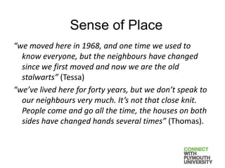 “we moved here in 1968, and one time we used to
know everyone, but the neighbours have changed
since we first moved and now we are the old
stalwarts” (Tessa)
“we’ve lived here for forty years, but we don’t speak to
our neighbours very much. It’s not that close knit.
People come and go all the time, the houses on both
sides have changed hands several times” (Thomas).
Sense of Place
 