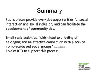 Public places provide everyday opportunities for social
interaction and social inclusion, and can facilitate the
development of community ties.
Small-scale activities, ‘which lead to a feeling of
belonging and an affective connection with place- or
non-place-based social groups” (Doering 2008: 8)
Role of ICTs to support this process
Summary
 