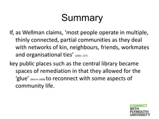If, as Wellman claims, ‘most people operate in multiple,
thinly connected, partial communities as they deal
with networks of kin, neighbours, friends, workmates
and organisational ties’ (2001: 227)
key public places such as the central library became
spaces of remediation in that they allowed for the
‘glue’ (Martin 2008) to reconnect with some aspects of
community life.
Summary
 