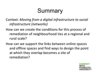 Context: Moving from a digital infrastructure to social
infrastructure (networks)
How can we create the conditions for this process of
remediation of neighbourhood ties at a regional and
rural scale?
How can we support the links between online spaces
and offline spaces and find ways to design the point
at which they overlap becomes a site of
remediation?
Summary
 