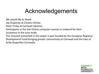 We would like to thank
Jay Chapman at Citizens Online
Peter Finlay at Cornwall Libraries
Participants in the Get Online computer courses in Liskeard for their
assistance in the case study.
The research presented in this paper is part-funded by the European Regional
Development Fund bringing greater connectivity to Cornwall and the Isles of
Scilly (Superfast Cornwall).
Acknowledgements
 
