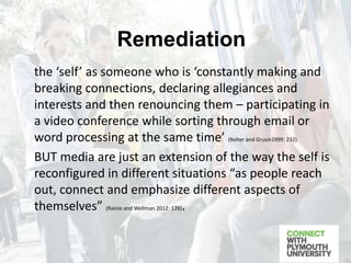 the ‘self’ as someone who is ‘constantly making and
breaking connections, declaring allegiances and
interests and then renouncing them – participating in
a video conference while sorting through email or
word processing at the same time’ (Bolter and Grusin1999: 232).
BUT media are just an extension of the way the self is
reconfigured in different situations “as people reach
out, connect and emphasize different aspects of
themselves” (Rainie and Wellman 2012: 126).
Remediation
 