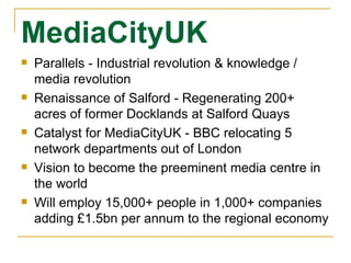 MediaCityUK Parallels - Industrial revolution & knowledge / media revolution Renaissance of Salford - Regenerating 200+ acres of former Docklands at Salford Quays Catalyst for MediaCityUK - BBC relocating 5 network departments out of London Vision to become the preeminent media centre in the world Will employ 15,000+ people in 1,000+ companies adding £1.5bn per annum to the regional economy 