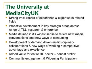 The University at  MediaCityUK Strong track record of experience & expertise in related fields Proactive development in key strength areas across range of T&L, research & enterprise Media defined in it’s widest sense to reflect new ‘media conversations’ and new ways of consuming Development of demand driven multidisciplinary collaborations & new ways of working = competitive advantage and excellence Added value for entire HE sector – honest broker Community engagement & Widening Participation 