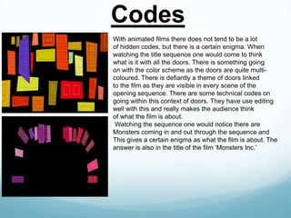 Codes
With animated films there does not tend to be a lot
of hidden codes, but there is a certain enigma. When
watching the title sequence one would come to think
what is it with all the doors. There is something going
on with the color scheme as the doors are quite multicoloured. There is defiantly a theme of doors linked
to the film as they are visible in every scene of the
opening sequence. There are some technical codes on
going within this context of doors. They have use editing
well with this and really makes the audience think
of what the film is about.
Watching the sequence one would notice there are
Monsters coming in and out through the sequence and
This gives a certain enigma as what the film is about. The
answer is also in the title of the film ‘Monsters Inc.’

 