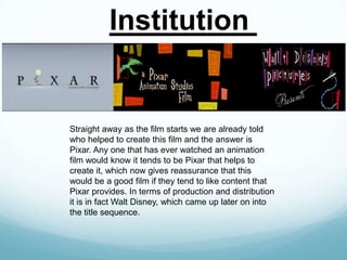 Institution

Straight away as the film starts we are already told
who helped to create this film and the answer is
Pixar. Any one that has ever watched an animation
film would know it tends to be Pixar that helps to
create it, which now gives reassurance that this
would be a good film if they tend to like content that
Pixar provides. In terms of production and distribution
it is in fact Walt Disney, which came up later on into
the title sequence.

 