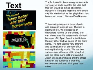 Text

The font used in the opening sequence is
very playful and it denotes the idea that
this film would be aimed at children.
However it is not the first time. One could
say it is intertextual as this playful text has
been used in such films as ParaNorman.
This opening sequence is very basic
and simple in terms of text. There is is
not much of it, we do not see an
characters name’s or any actors, one
can almost say this sequence is abstract
because of it. Apart from the institutions
the only other text we see is off the film’s
name. The font used is very different
and again gives that element of fun
making It a family movie. We see two
variants one with a very thin style font
and the other more bold and colorful.
Again this is all animated and the affect
it has on the audience is that they
concentrate on it and it intrigues them
more.

 