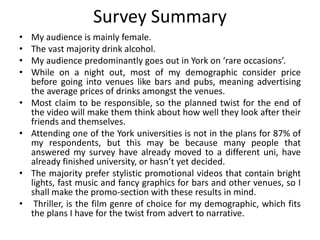 Survey Summary
• My audience is mainly female.
• The vast majority drink alcohol.
• My audience predominantly goes out in York on ‘rare occasions’.
• While on a night out, most of my demographic consider price
before going into venues like bars and pubs, meaning advertising
the average prices of drinks amongst the venues.
• Most claim to be responsible, so the planned twist for the end of
the video will make them think about how well they look after their
friends and themselves.
• Attending one of the York universities is not in the plans for 87% of
my respondents, but this may be because many people that
answered my survey have already moved to a different uni, have
already finished university, or hasn’t yet decided.
• The majority prefer stylistic promotional videos that contain bright
lights, fast music and fancy graphics for bars and other venues, so I
shall make the promo-section with these results in mind.
• Thriller, is the film genre of choice for my demographic, which fits
the plans I have for the twist from advert to narrative.
 