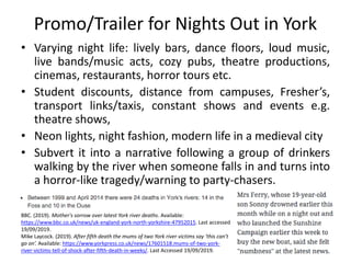 Promo/Trailer for Nights Out in York
• Varying night life: lively bars, dance floors, loud music,
live bands/music acts, cozy pubs, theatre productions,
cinemas, restaurants, horror tours etc.
• Student discounts, distance from campuses, Fresher’s,
transport links/taxis, constant shows and events e.g.
theatre shows,
• Neon lights, night fashion, modern life in a medieval city
• Subvert it into a narrative following a group of drinkers
walking by the river when someone falls in and turns into
a horror-like tragedy/warning to party-chasers.
BBC. (2019). Mother's sorrow over latest York river deaths. Available:
https://www.bbc.co.uk/news/uk-england-york-north-yorkshire-47952015. Last accessed
19/09/2019.
Mike Laycock. (2019). After fifth death the mums of two York river victims say ‘this can’t
go on’. Available: https://www.yorkpress.co.uk/news/17601518.mums-of-two-york-
river-victims-tell-of-shock-after-fifth-death-in-weeks/. Last Accessed 19/09/2019.
 