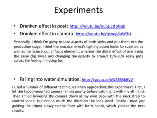 Experiments
• Drunken effect in post: https://youtu.be/oDpDEttbNuk
• Drunken effect in camera: https://youtu.be/qsoog8uW3tk
• Falling into water simulation: https://youtu.be/oWSZEjkbBVM
Personally, I think I'm going to take aspects of both styles and put them into the
production stage. I think the practical effect's lighting added looks far superior, as
well as the natural out of focus elements, whereas the digital effect of overlaying
the same clip twice and changing the opacity to around 15%-30% really puts
across the feeling I'm going for.
I used a number of different techniques when approaching this experiment. First, I
let the tripod-mounted camera fall via gravity before catching it with my off hand.
Then I tried lowering the camera down at my own pace with the neck strap to
control speed, but not so much the direction the lens faced. Finally I tried just
guiding the tripod slowly to the floor with both hands, which yielded the best
results.
 