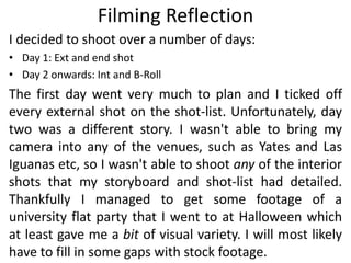 Filming Reflection
I decided to shoot over a number of days:
• Day 1: Ext and end shot
• Day 2 onwards: Int and B-Roll
The first day went very much to plan and I ticked off
every external shot on the shot-list. Unfortunately, day
two was a different story. I wasn't able to bring my
camera into any of the venues, such as Yates and Las
Iguanas etc, so I wasn't able to shoot any of the interior
shots that my storyboard and shot-list had detailed.
Thankfully I managed to get some footage of a
university flat party that I went to at Halloween which
at least gave me a bit of visual variety. I will most likely
have to fill in some gaps with stock footage.
 