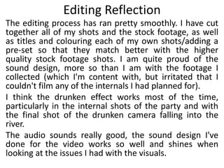 Editing Reflection
The editing process has ran pretty smoothly. I have cut
together all of my shots and the stock footage, as well
as titles and colouring each of my own shots/adding a
pre-set so that they match better with the higher
quality stock footage shots. I am quite proud of the
sound design, more so than I am with the footage I
collected (which I'm content with, but irritated that I
couldn't film any of the internals I had planned for).
I think the drunken effect works most of the time,
particularly in the internal shots of the party and with
the final shot of the drunken camera falling into the
river.
The audio sounds really good, the sound design I've
done for the video works so well and shines when
looking at the issues I had with the visuals.
 
