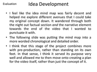 Idea Development
• I feel like the idea mind map was fairly decent and
helped me explore different avenues that I could take
my original concept down. It wandered through both
the night out factual section and the narrative element
towards the end of the video that I wanted to
punctuate it with.
• The following slide was putting the mind map into a
more worded chronological and detailed order.
• I think that this stage of the project combines more
with pre-production, rather than standing on its own
feet. In that sense, I think it served its purpose very
well and allowed me to then move onto creating a plan
for the video itself, rather than just the concept of it.
Evaluation
 