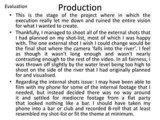 Production
• This is the stage of the project where in which the
execution really let me down and ruined the entire vision
for what I wanted to create.
• Thankfully, I managed to shoot all of the external shots that
I had planned on my shot-list, most of which I was happy
with. The one external shot I wish I could change would be
the final shot where the camera 'falls into the river'. I feel
as though it wasn't long enough and wasn't nearly
contrasting enough to the rest of the video. In all fairness, I
was thrown off slightly by the water level being too high to
shoot on the side of the river that I had originally planned
for and visualised.
• Regarding the internal shots issue: I may have been able to
film with my phone for some of the internal footage that I
needed, but instead decided there was no way around
it and settled for mediocre footage from a flat party
that looked nothing like a bar. I should have taken my
phone into a bar or club and recorded B-roll that at least
resembled my shot-list or fit the theme at minimum.
Evaluation
 