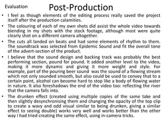 Post-Production
• I feel as though elements of the editing process really saved the project
itself after the production calamities.
• The colouring of each of my own shots did assist the whole video towards
blending in my shots with the stock footage, although most were quite
clearly shot on a different camera altogether.
• The cuts all landed on beats and had some elements of rhythm to them.
The soundtrack was selected from Epidemic Sound and fit the overall tone
of the advert-section of the product.
• I believe that the sound design and backing track was probably the best
performing section, pound for pound. It added another level to the video,
making it more dynamic and giving it more weight and style. For
example, part of the pouring beer sound was the sound of a flowing stream
which not only sounded smooth, but also could be used to convey that to a
certain point, alcohol can become hard to stop like a body of flowing water
in nature. It also foreshadows the end of the video too: reflecting the river
that the camera falls into.
• The drunken effect (created using multiple copies of the same take and
then slightly desynchronising them and changing the opacity of the top clip
to create a wavy and odd visual similar to being drunken, giving a similar
effect to seeing double) works very well and works better than the other
way I had tried creating the same effect, using in-camera tricks.
Evaluation
 