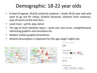 Demographic: 18-22 year olds
• A total of approx. 24,610 university students = broke 18-22 year olds who
want to go out for cheap. Student discounts, distance from campuses,
ease of access to the main bars.
• Loud music – grime, pop, dance
• The age of short attention spans – quick cuts, fast music, straightforward,
interesting graphics and transitions etc.
• Modern motion graphics/transitions.
• Alcohol consumption is important for this age range’s nights out.
 