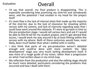 Overall
• I'd say that overall, my final product is disappointing. This is
especially considering how promising my shot-list and storyboards
were, and the potential I had created in my head for the project
itself.
• It's main flaw is the lack of internal shots that made up the majority
of the shot-list, due to the lack of clearance for shooting within
venues with my camera, and lack of injenuity regarding ways that I
could have went around this obstacle. If I were to go back in time to
the pre-production stage, I would call various bars and ask if I would
be able to film B-roll for my student project, and if I got denied that
access, I would work my way around it by at least filming within the
venues with my phone. Both of these outcomes would have, most
likely, been much better than what I settled with in reality.
• I also think that parts of my pre-production weren't detailed
enough and could've done with more content: the 'idea
development' stage was very much lacking development itself. It
was more of a rough guide of my vision, rather than a progression
on what I had written down in my mind map.
• My reflection from the production and also the editing stage should
be much more detailed, particularly considering the problems that
occurred and how I dealt with them.
Evaluation
 