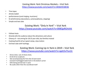 Existing Work: York Christmas Markets – Visit York
https://www.youtube.com/watch?v=AE6kHC68r6k
• Time lapse
• Artistic bokeh
• performances (carol singing, musicians)
• B-roll (Christmas decorations, cameras/phones, clapping)
• Simple end text slate
Existing Work: “Only In York” – Visit York
https://www.youtube.com/watch?v=008QpRGHzhk
• Follows hosts
• Directly tells the audience about the attractions and culture
• Cheesy af – not aiming for 18-25 year olds, but families instead
• Cooking food B-roll w/ speed ramps, slow motion
• End text slate with hashtags
Existing Work: Coming Up In York in 2019 – Visit York
https://www.youtube.com/watch?v=qpG5vTIur2c
• Drone shots. Lots of drone shots.
• B-roll of ice sculptures
• Text accompanying the first shot of each event
• Constant hashtagged watermark in the bottom corner
• Stills being panned over in post
• No audio other than the soundtrack itself
 