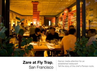 Zare at Fly Trap,
San Francisco
Garner media attention for an
established restaurant

Tell the story of the chef's Persian roots.

 
