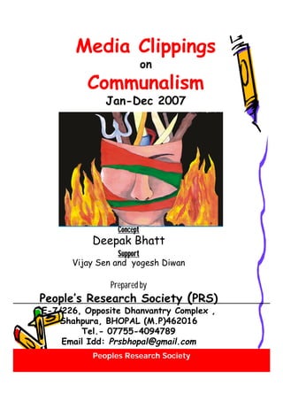 Peoples Research Society
Media Clippings
on
Communalism
Jan-Dec 2007
Concept
Deepak Bhatt
Support
Vijay Sen and yogesh Diwan
Prepared by
People’s Research Society (PRS)
E-7/226, Opposite Dhanvantry Complex ,
Shahpura, BHOPAL (M.P)462016
Tel.- 07755-4094789
Email Idd: Prsbhopal@gmail.com
 