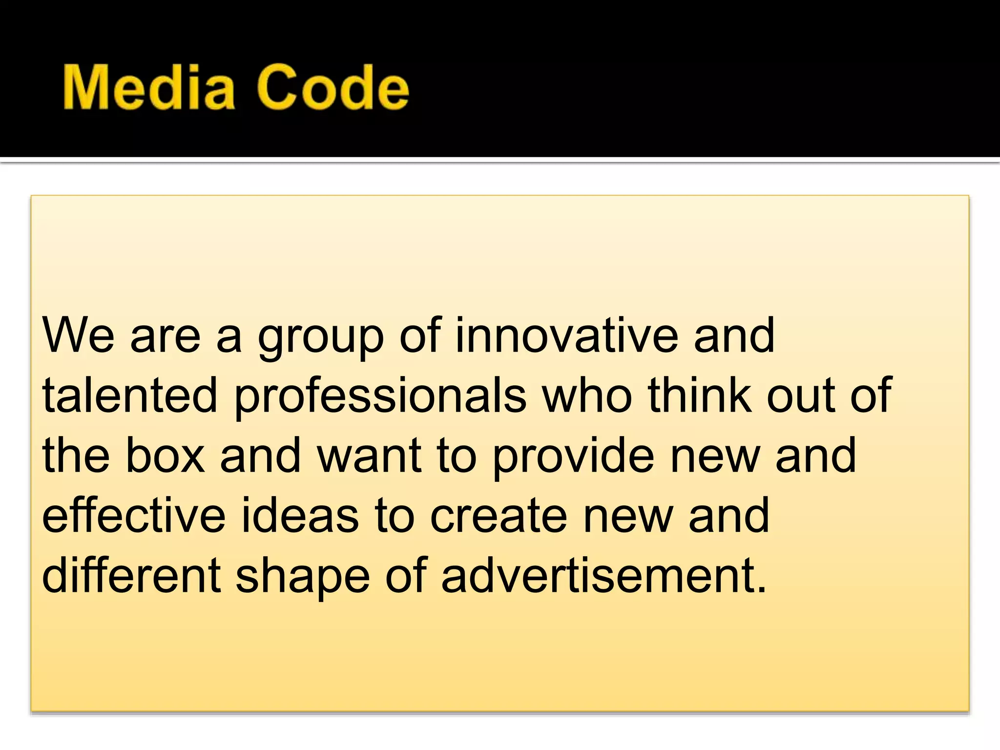 We are a group of innovative and
talented professionals who think out
of the box and want to provide new
and effective ideas to create new and
different shape of advertisement .
We are a group of innovative and
talented professionals who think out of
the box and want to provide new and
effective ideas to create new and
different shape of advertisement.
 