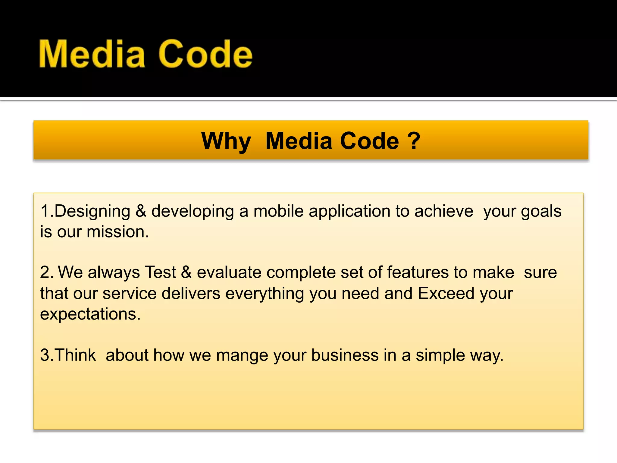 Why Media Code ?
1.Designing & developing a mobile application to achieve your goals
is our mission.
2. We always Test & evaluate complete set of features to make sure
that our service delivers everything you need and Exceed your
expectations.
3.Think about how we mange your business in a simple way.
 
